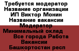 Требуется модератор › Название организации ­ ИП Виктор Монин › Название вакансии ­ Модератор › Минимальный оклад ­ 6 200 - Все города Работа » Вакансии   . Башкортостан респ.,Кумертау г.